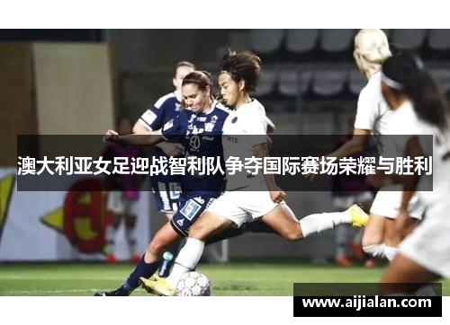 澳大利亚女足迎战智利队争夺国际赛场荣耀与胜利